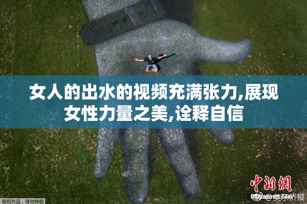 女人的出水的视频充满张力,展现女性力量之美,诠释自信