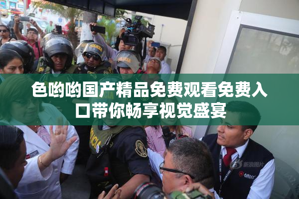 色哟哟国产精品免费观看免费入口带你畅享视觉盛宴