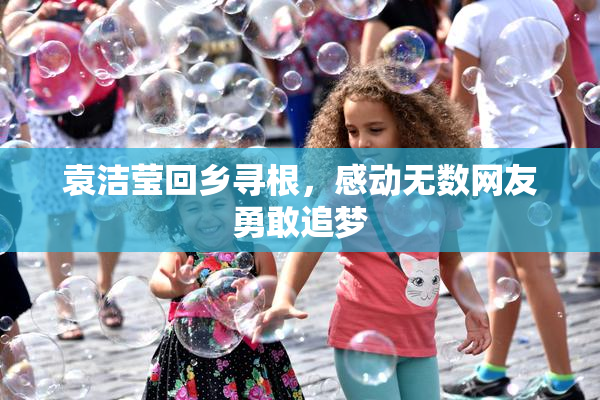 袁洁莹回乡寻根，感动无数网友勇敢追梦