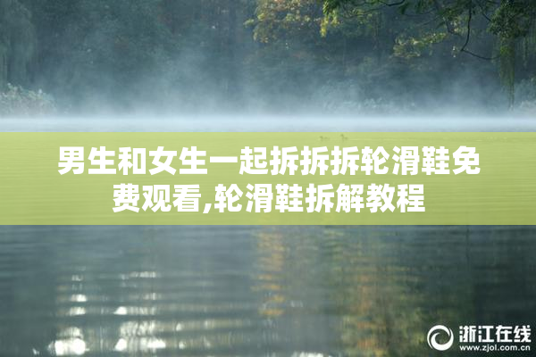男生和女生一起拆拆拆轮滑鞋免费观看,轮滑鞋拆解教程
