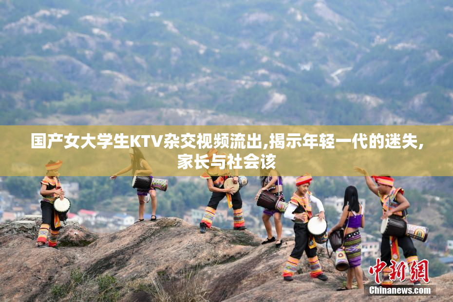 国产女大学生KTV杂交视频流出,揭示年轻一代的迷失,家长与社会该