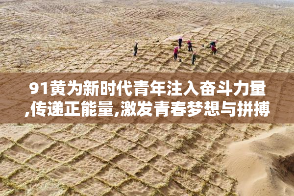 91黄为新时代青年注入奋斗力量,传递正能量,激发青春梦想与拼搏精神