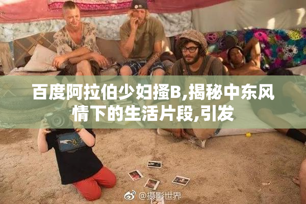 百度阿拉伯少妇搔B,揭秘中东风情下的生活片段,引发