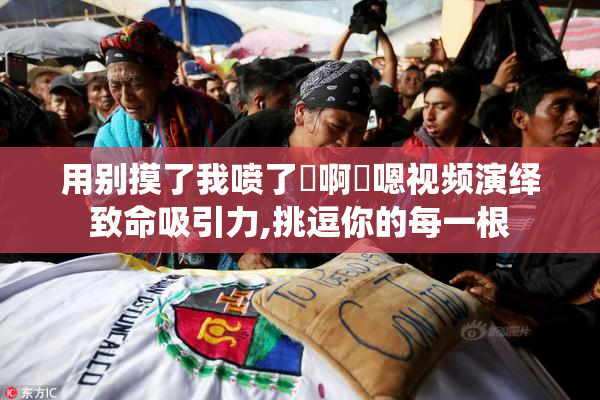 用别摸了我喷了⋯啊⋯嗯视频演绎致命吸引力,挑逗你的每一根