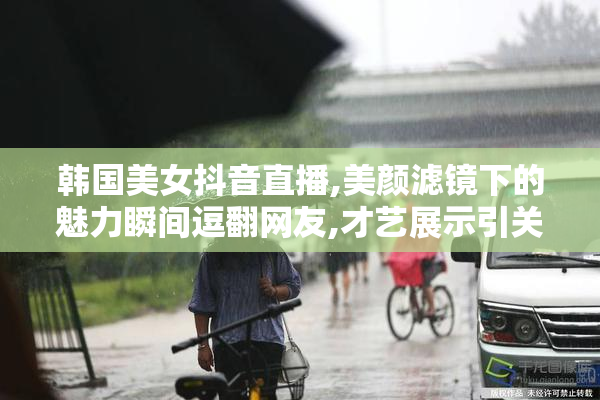 韩国美女抖音直播,美颜滤镜下的魅力瞬间逗翻网友,才艺展示引关注