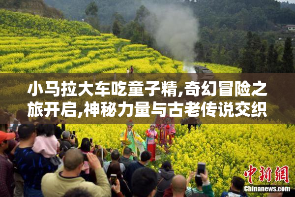 小马拉大车吃童子精,奇幻冒险之旅开启,神秘力量与古老传说交织