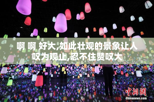 啊 啊 好大,如此壮观的景象让人叹为观止,忍不住赞叹大