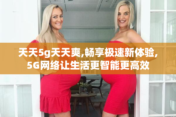 天天5g天天爽,畅享极速新体验,5G网络让生活更智能更高效