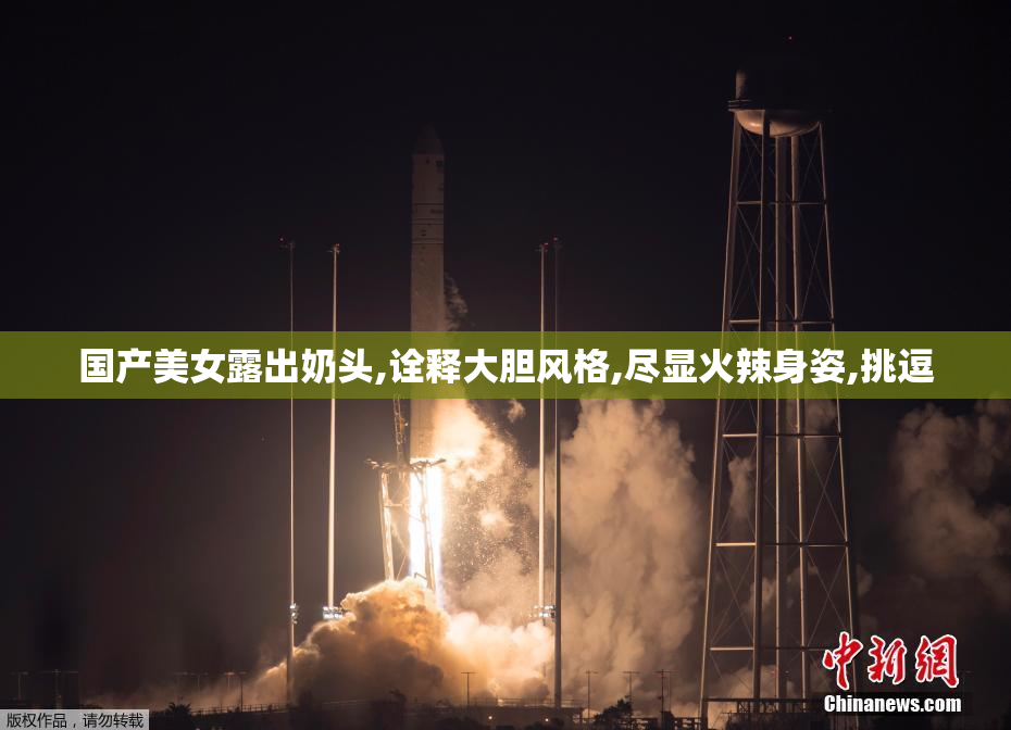 国产美女露出奶头,诠释大胆风格,尽显火辣身姿,挑逗