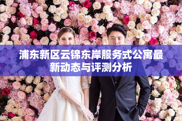 浦东新区云锦东岸服务式公寓最新动态与评测分析
