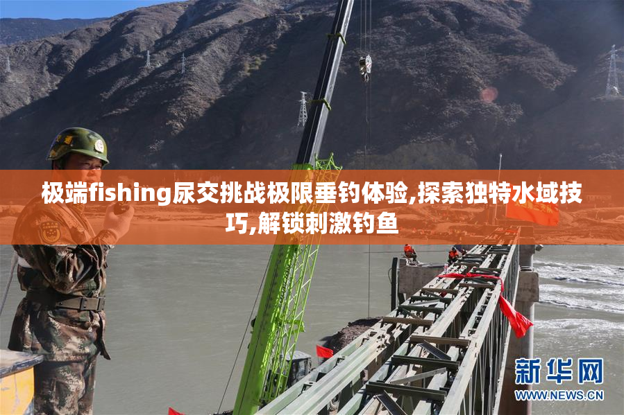 极端fishing尿交挑战极限垂钓体验,探索独特水域技巧,解锁刺激钓鱼