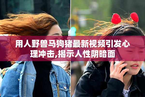 用人野兽马狗猪最新视频引发心理冲击,揭示人性阴暗面