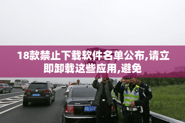 18款禁止下载软件名单公布,请立即卸载这些应用,避免