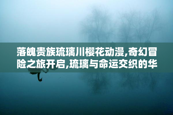 落魄贵族琉璃川樱花动漫,奇幻冒险之旅开启,琉璃与命运交织的华丽
