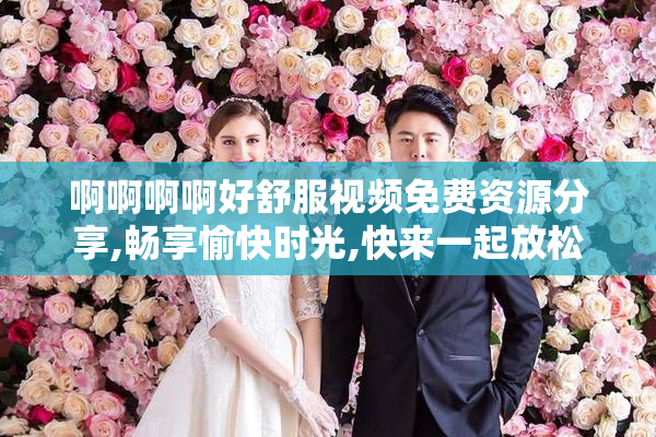 啊啊啊啊好舒服视频免费资源分享,畅享愉快时光,快来一起放松