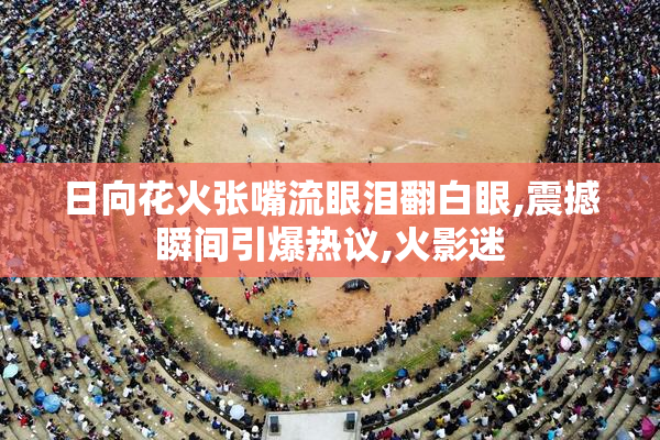 日向花火张嘴流眼泪翻白眼,震撼瞬间引爆热议,火影迷