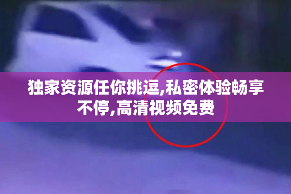 独家资源任你挑逗,私密体验畅享不停,高清视频免费