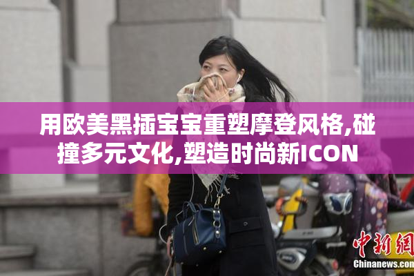 用欧美黑插宝宝重塑摩登风格,碰撞多元文化,塑造时尚新ICON