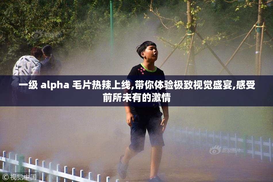 一级 alpha 毛片热辣上线,带你体验极致视觉盛宴,感受前所未有的激情