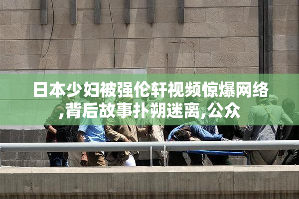 日本少妇被强伦轩视频惊爆网络,背后故事扑朔迷离,公众