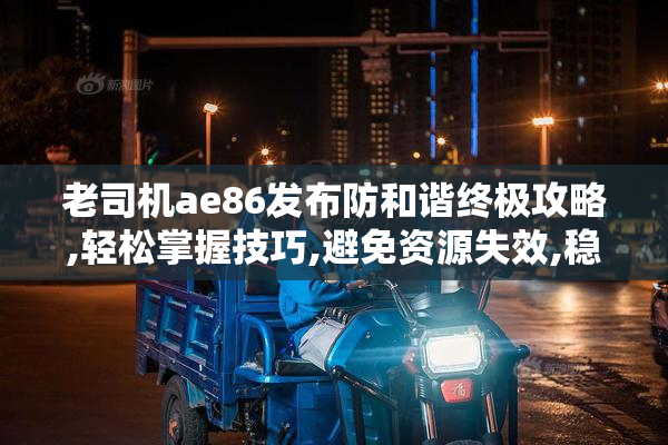 老司机ae86发布防和谐终极攻略,轻松掌握技巧,避免资源失效,稳定