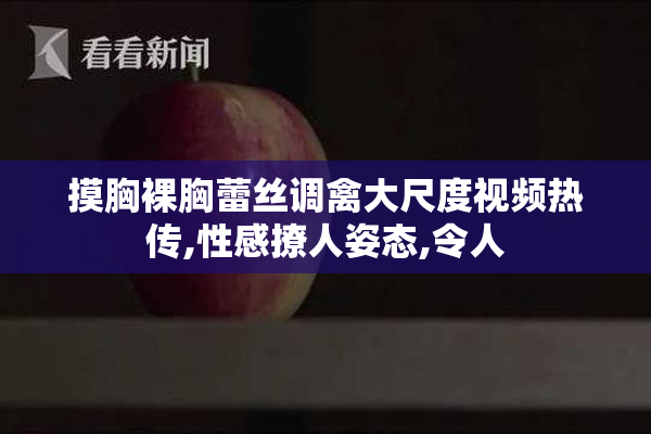 摸胸裸胸蕾丝调禽大尺度视频热传,性感撩人姿态,令人
