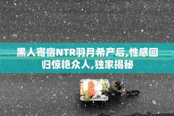 黑人寄宿NTR羽月希产后,性感回归惊艳众人,独家揭秘