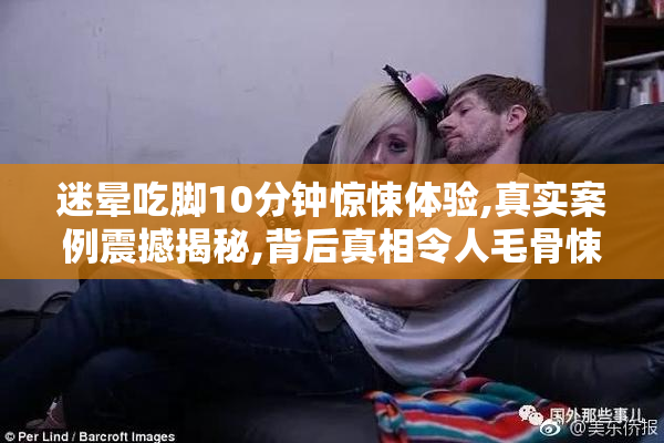 迷晕吃脚10分钟惊悚体验,真实案例震撼揭秘,背后真相令人毛骨悚然