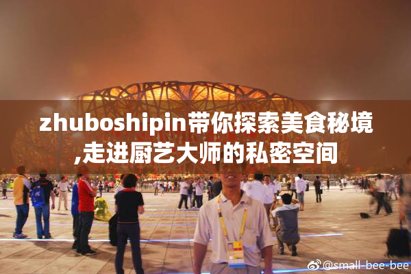 zhuboshipin带你探索美食秘境,走进厨艺大师的私密空间