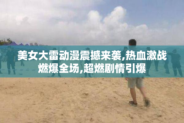 美女大雷动漫震撼来袭,热血激战燃爆全场,超燃剧情引爆