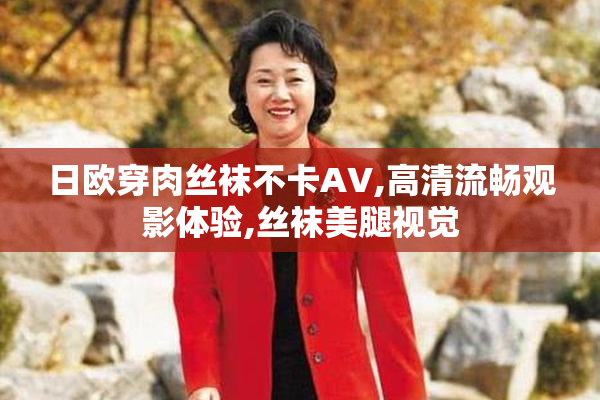 日欧穿肉丝袜不卡AV,高清流畅观影体验,丝袜美腿视觉