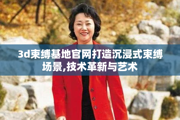 3d束缚基地官网打造沉浸式束缚场景,技术革新与艺术