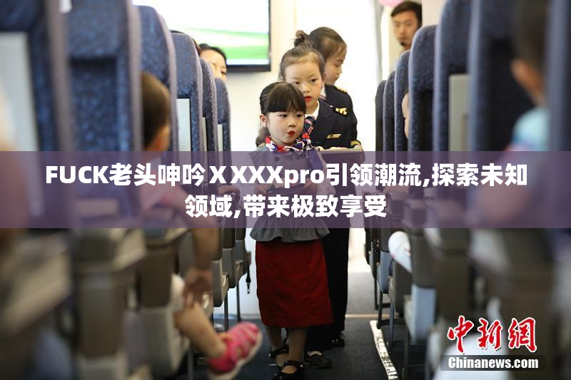 FUCK老头呻吟ⅩXXXpro引领潮流,探索未知领域,带来极致享受