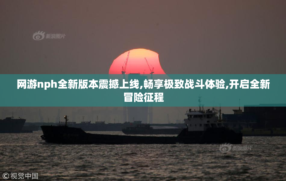 网游nph全新版本震撼上线,畅享极致战斗体验,开启全新冒险征程