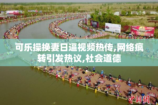 可乐操换妻日逼视频热传,网络疯转引发热议,社会道德
