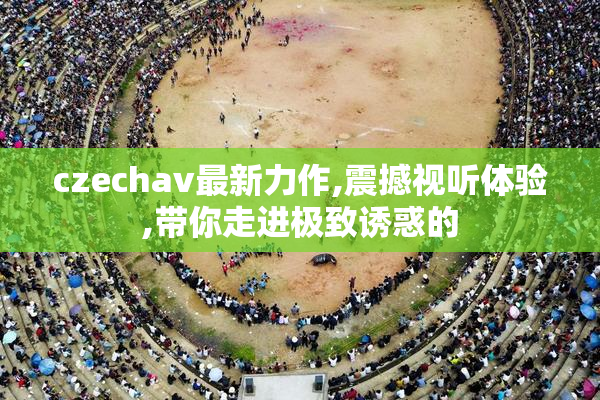 czechav最新力作,震撼视听体验,带你走进极致诱惑的