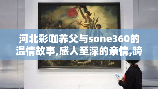 河北彩咖养父与sone360的温情故事,感人至深的亲情,跨越血缘的真挚