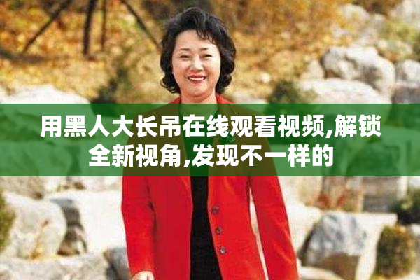 用黑人大长吊在线观看视频,解锁全新视角,发现不一样的