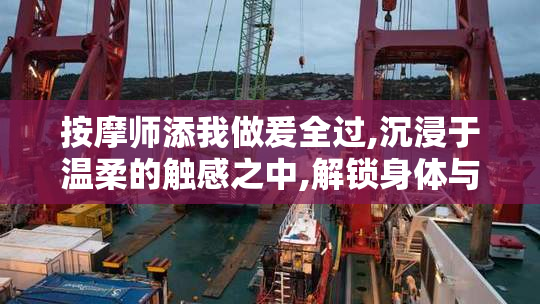 按摩师添我做爰全过,沉浸于温柔的触感之中,解锁身体与情感的双重