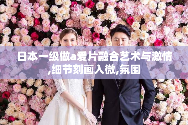 日本一级做a爱片融合艺术与激情,细节刻画入微,氛围