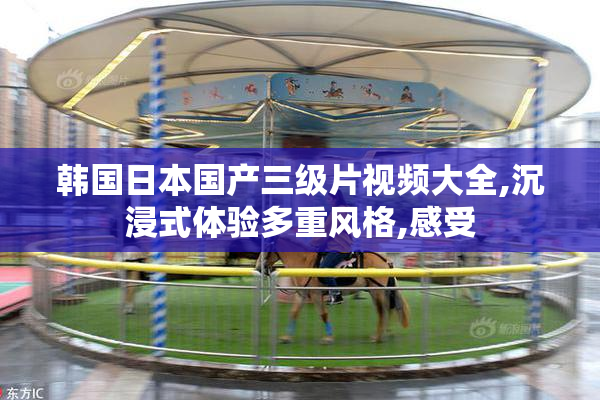 韩国日本国产三级片视频大全,沉浸式体验多重风格,感受