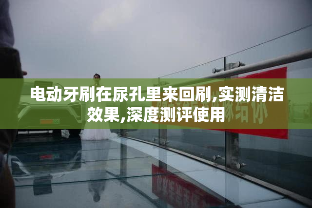 电动牙刷在尿孔里来回刷,实测清洁效果,深度测评使用