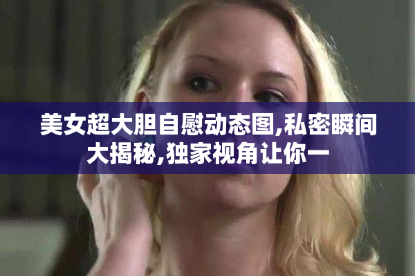 美女超大胆自慰动态图,私密瞬间大揭秘,独家视角让你一
