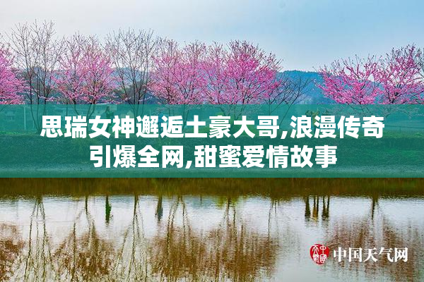 思瑞女神邂逅土豪大哥,浪漫传奇引爆全网,甜蜜爱情故事
