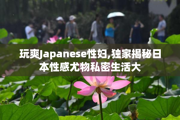 玩爽Japanese性妇,独家揭秘日本性感尤物私密生活大