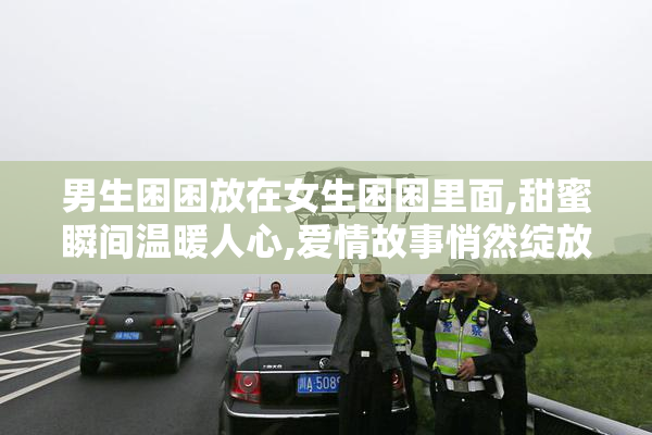 男生困困放在女生困困里面,甜蜜瞬间温暖人心,爱情故事悄然绽放