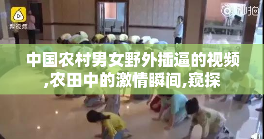 中国农村男女野外插逼的视频,农田中的激情瞬间,窥探