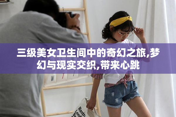 三级美女卫生间中的奇幻之旅,梦幻与现实交织,带来心跳
