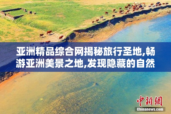 亚洲精品综合网揭秘旅行圣地,畅游亚洲美景之地,发现隐藏的自然与