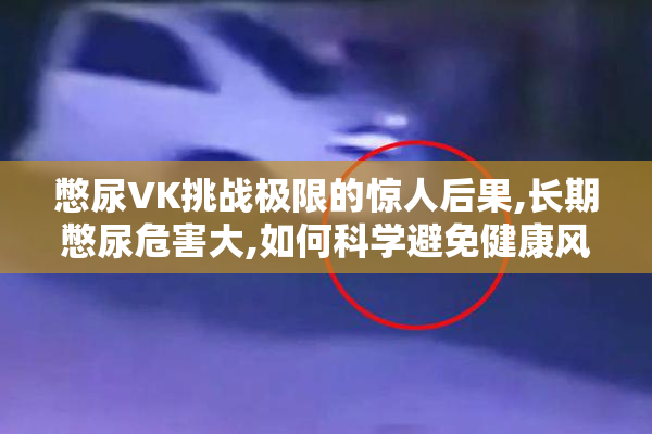 憋尿VK挑战极限的惊人后果,长期憋尿危害大,如何科学避免健康风险
